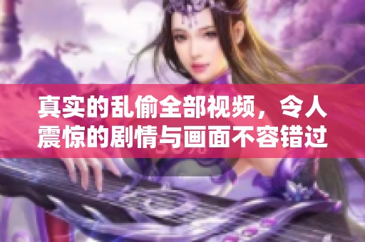 真实的乱偷全部视频，令人震惊的剧情与画面不容错过