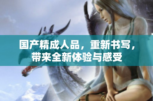国产精**品，重新书写，带来全新体验与感受