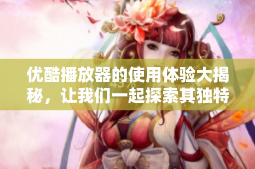 优酷播放器的使用体验大揭秘，让我们一起探索其独特功能与优势