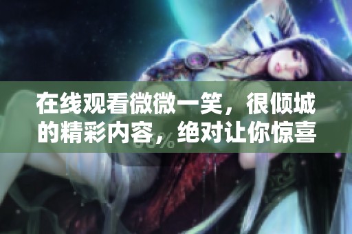 在线观看微微一笑，很倾城的精彩内容，绝对让你惊喜不断！