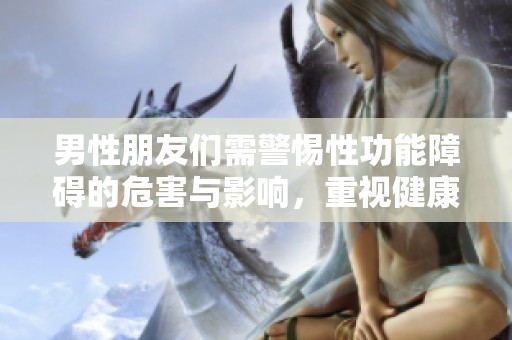 男性朋友们需警惕性功能障碍的危害与影响，重视健康问题！