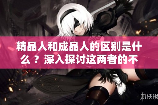 精品人和成品人的区别是什么 ？深入探讨这两者的不同点与特点