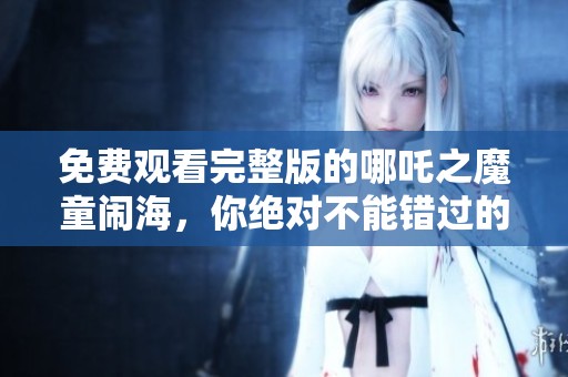 免费观看完整版的哪吒之魔童闹海，你绝对不能错过的精彩故事！