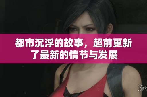 都市沉浮的故事，超前更新了最新的情节与发展