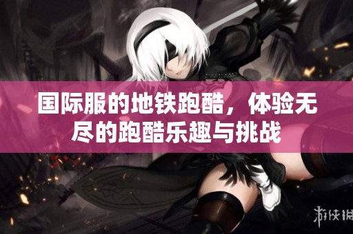 国际服的地铁跑酷，体验无尽的跑酷乐趣与挑战