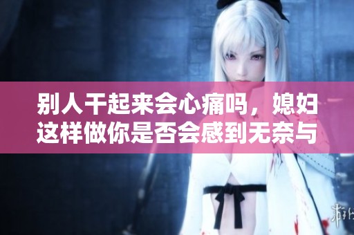 别人干起来会心痛吗，媳妇这样做你是否会感到无奈与心痛