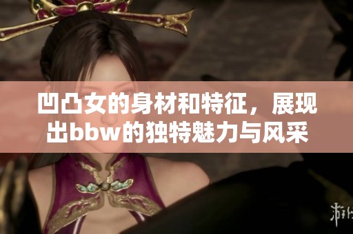 凹凸女的身材和特征，展现出bbw的独特魅力与风采