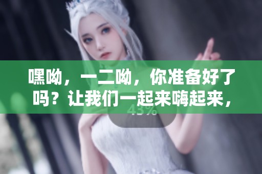 嘿呦，一二呦，你准备好了吗？让我们一起来嗨起来，享受快乐时光！