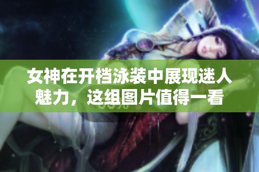 女神在开档泳装中展现迷人魅力，这组图片值得一看