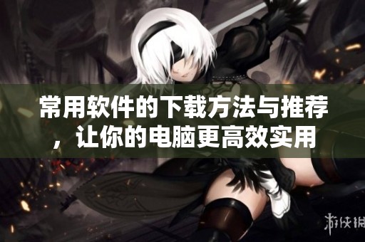 常用软件的下载方法与推荐，让你的电脑更高效实用