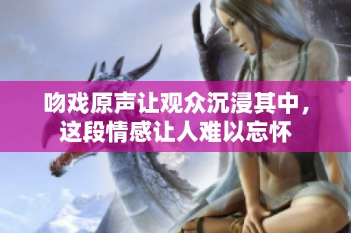吻戏原声让观众沉浸其中，这段情感让人难以忘怀