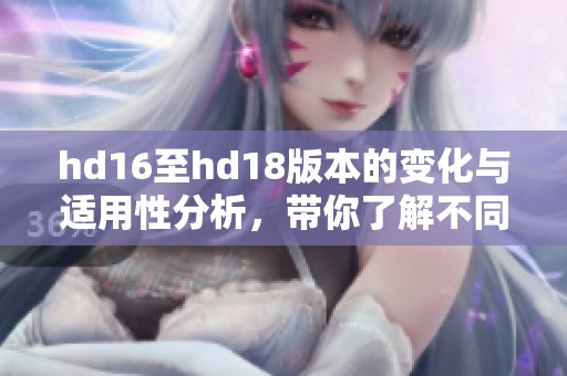 hd16至hd18版本的变化与适用性分析，带你了解不同版本的特点与应用场景