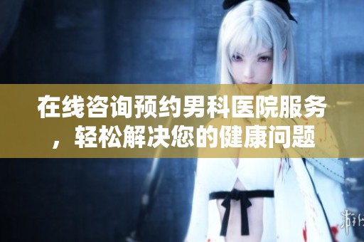 在线咨询预约男科医院服务，轻松解决您的健康问题