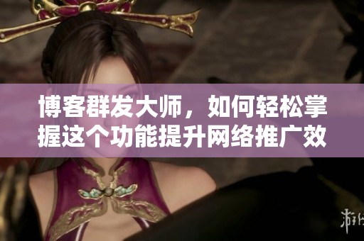 博客群发大师，如何轻松掌握这个功能提升网络推广效果