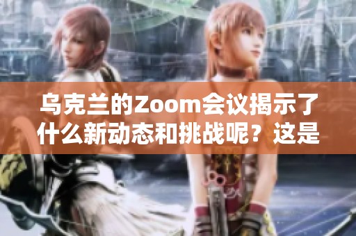 乌克兰的Zoom会议揭示了什么新动态和挑战呢？这是一个值得关注的话题。