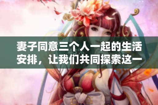 妻子同意三个人一起的生活安排，让我们共同探索这一新关系模式
