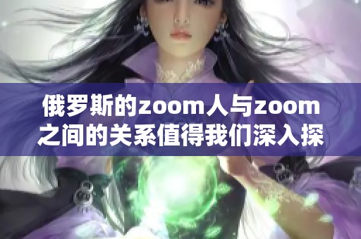 俄罗斯的zoom人与zoom之间的关系值得我们深入探讨和分析