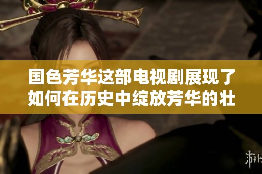 国色芳华这部电视剧展现了如何在历史中绽放芳华的壮丽篇章
