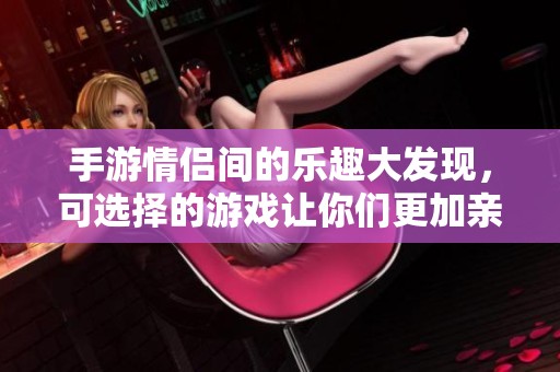 手游情侣间的乐趣大发现，可选择的游戏让你们更加亲密无间