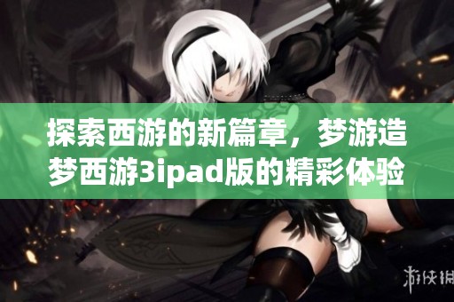 探索西游的新篇章，梦游造梦西游3ipad版的精彩体验等你来体验