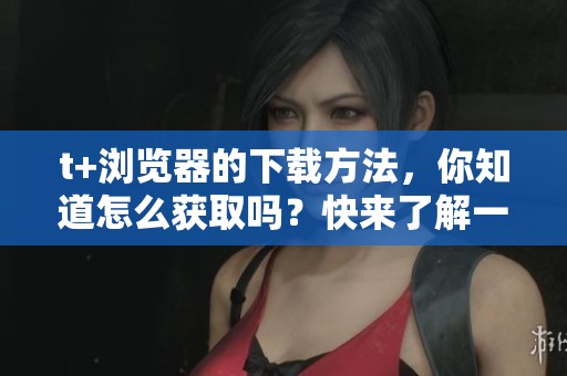 t+浏览器的下载方法，你知道怎么获取吗？快来了解一下吧！