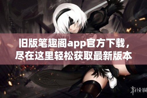 旧版笔趣阁app官方下载，尽在这里轻松获取最新版本和使用指南