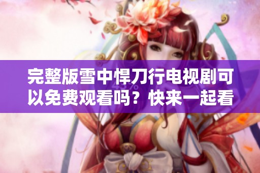 完整版雪中悍刀行电视剧可以免费观看吗？快来一起看吧！
