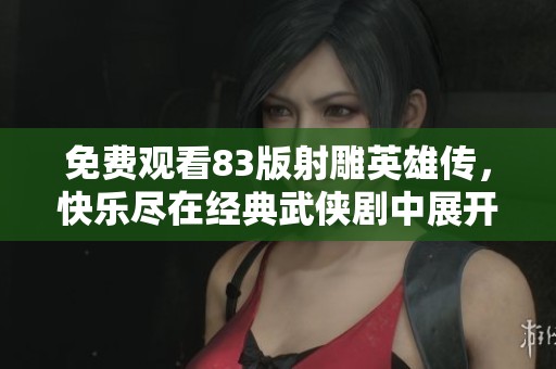 免费观看83版射雕英雄传，快乐尽在经典武侠剧中展开