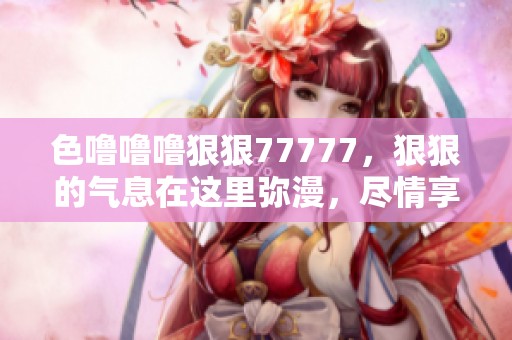 色噜噜噜**77777，**的气息在这里弥漫，尽情享受每一刻的精彩。
