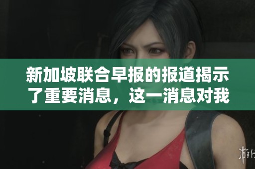 新加坡联合早报的报道揭示了重要消息，这一消息对我们的生活影响深远。