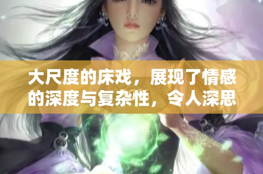 大尺度的床戏，展现了情感的深度与复杂性，令人深思不已。