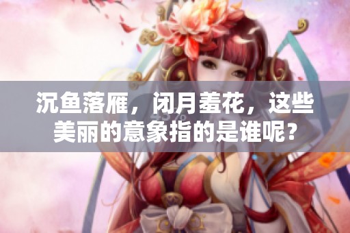 沉鱼落雁，闭月羞花，这些美丽的意象指的是谁呢？