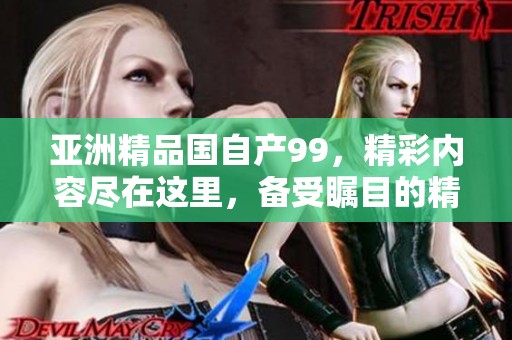 亚洲精品国自产99，精彩内容尽在这里，备受瞩目的精品国产！