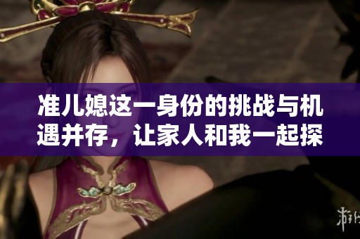 准儿媳这一身份的挑战与机遇并存，让家人和我一起探索这段旅程