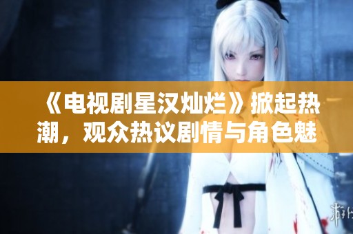 《电视剧星汉灿烂》掀起热潮，观众热议剧情与角色魅力