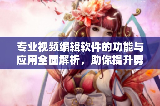 专业视频编辑软件的功能与应用全面解析，助你提升剪辑技能与创作水平
