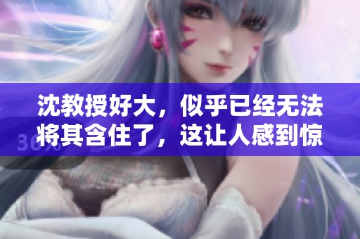 沈教授好大，似乎已经无法将其含住了，这让人感到惊讶