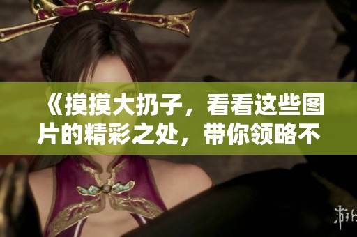《摸摸大扔子，看看这些图片的精彩之处，带你领略不一样的风景》