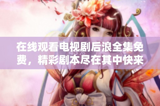在线观看电视剧后浪全集免费，精彩剧本尽在其中快来观看吧