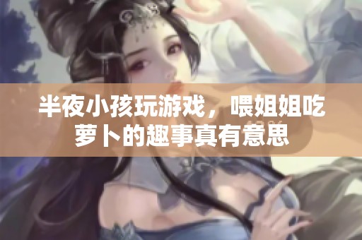 半夜小孩玩游戏，喂姐姐吃萝卜的趣事真有意思