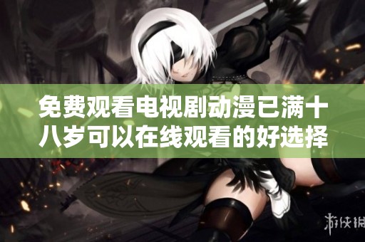 免费观看电视剧动漫已满十八岁可以在线观看的好选择