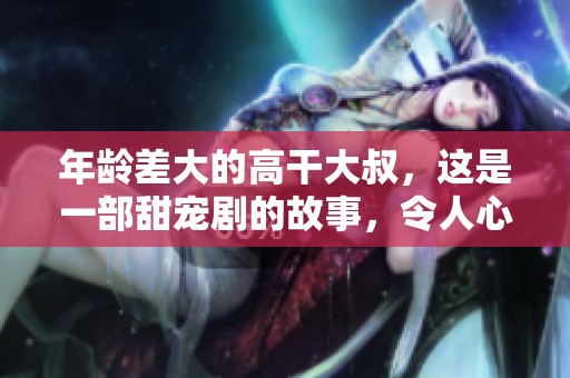 年龄差大的高干大叔，这是一部甜宠剧的故事，令人心动不已