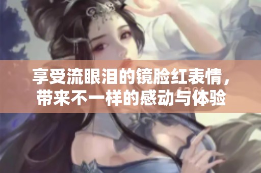 享受流眼泪的镜脸红表情，带来不一样的感动与体验