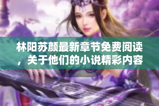 林阳苏颜最新章节免费阅读，关于他们的小说精彩内容尽在此处等你发现