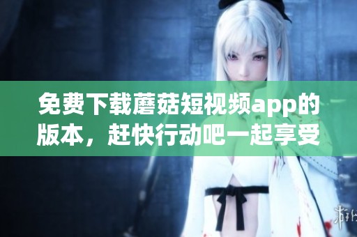 免费下载蘑菇短视频app的版本，赶快行动吧一起享受乐趣！
