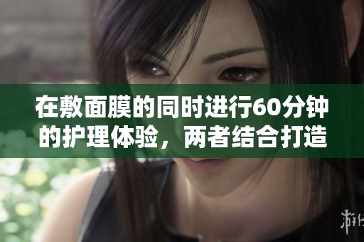 在敷面膜的同时进行60分钟的护理体验，两者结合打造完美肌肤