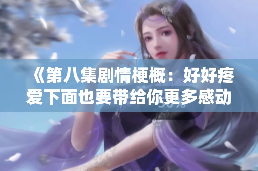 《第八集剧情梗概：好好疼爱下面也要带给你更多感动与思考》