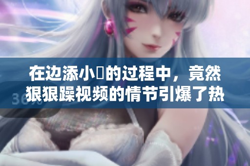在边添小泬的过程中，竟然**躁视频的情节引爆了热议