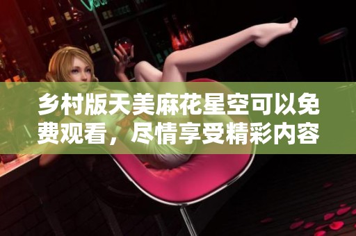 乡村版天美麻花星空可以免费观看，尽情享受精彩内容！