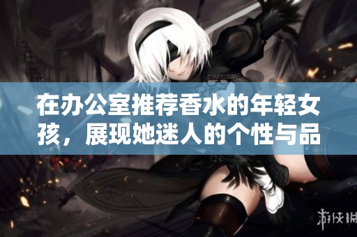 在办公室推荐香水的年轻女孩，展现她迷人的个性与品味